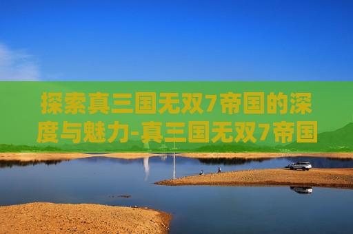 探索真三国无双7帝国的深度与魅力-真三国无双7帝国人生态度