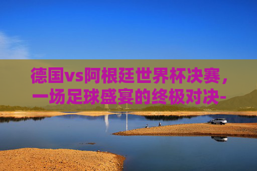德国vs阿根廷世界杯决赛，一场足球盛宴的终极对决-德国vs阿根廷世界杯决赛时间