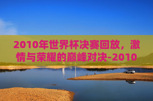 2010年世界杯决赛回放，激情与荣耀的巅峰对决-2010世界杯决赛录像回放