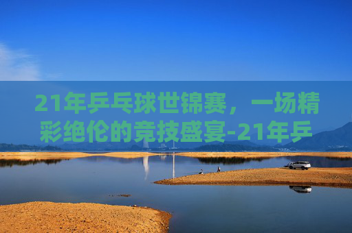 21年乒乓球世锦赛，一场精彩绝伦的竞技盛宴-21年乒乓球世锦赛冠军