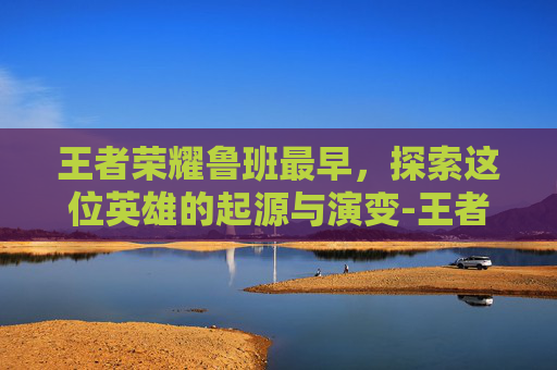 王者荣耀鲁班最早，探索这位英雄的起源与演变-王者荣耀鲁班最早出装