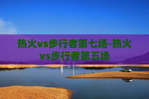 热火vs步行者第七场-热火vs步行者第五场