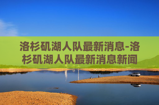 洛杉矶湖人队最新消息-洛杉矶湖人队最新消息新闻