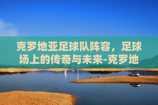 克罗地亚足球队阵容，足球场上的传奇与未来-克罗地亚足球队阵容最新