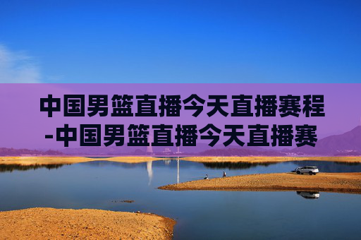 中国男篮直播今天直播赛程-中国男篮直播今天直播赛程时间