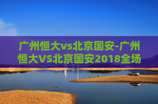 广州恒大vs北京国安-广州恒大VS北京国安2018全场