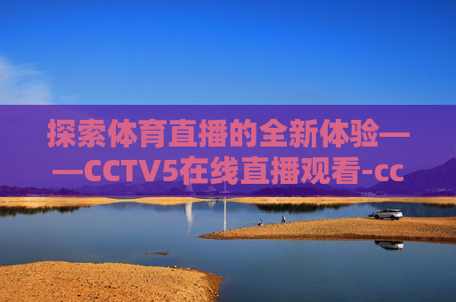 探索体育直播的全新体验——CCTV5在线直播观看-cctv5 体育在线直播观看女排