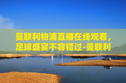 曼联利物浦直播在线观看，足球盛宴不容错过-曼联利物浦直播免费
