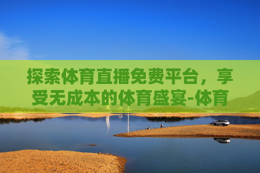 探索体育直播免费平台，享受无成本的体育盛宴-体育直播免费平台大全