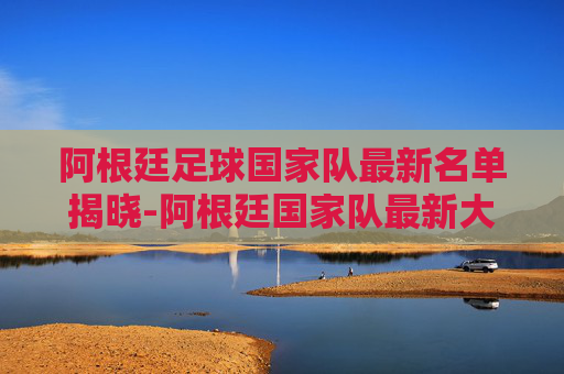 阿根廷足球国家队最新名单揭晓-阿根廷国家队最新大名单