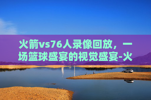 火箭vs76人录像回放，一场篮球盛宴的视觉盛宴-火箭对76人视频回放