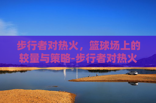 步行者对热火，篮球场上的较量与策略-步行者对热火季后赛