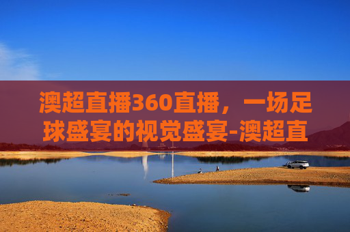 澳超直播360直播，一场足球盛宴的视觉盛宴-澳超直播360直播在线观看