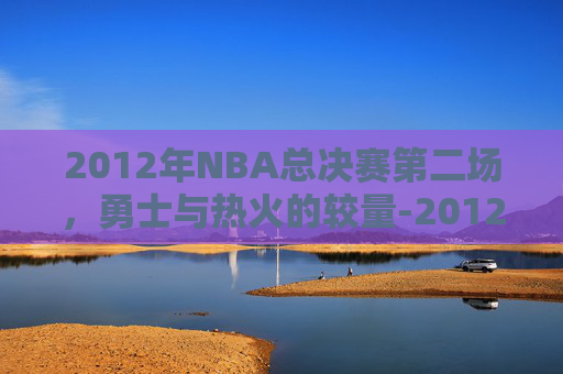2012年NBA总决赛第二场，勇士与热火的较量-2012年nba总决赛回放第三场