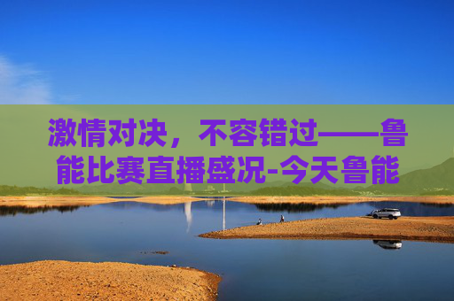 激情对决，不容错过——鲁能比赛直播盛况-今天鲁能比赛直播吗最新消息