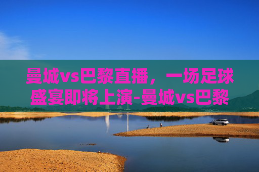 曼城vs巴黎直播，一场足球盛宴即将上演-曼城vs巴黎直播视频
