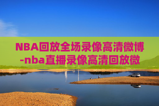 NBA回放全场录像高清微博-nba直播录像高清回放微博