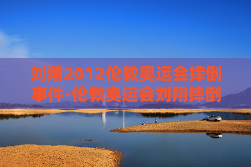 刘翔2012伦敦奥运会摔倒事件-伦敦奥运会刘翔摔倒与电视直播预案