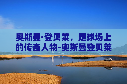奥斯曼·登贝莱，足球场上的传奇人物-奥斯曼登贝莱祖籍是哪个国家