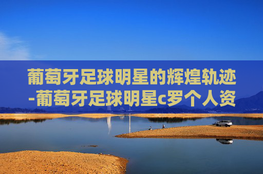 葡萄牙足球明星的辉煌轨迹-葡萄牙足球明星c罗个人资料