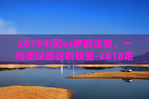 2018中国vs伊朗决赛，一场足球盛宴的较量-2018足球伊朗对阵中国