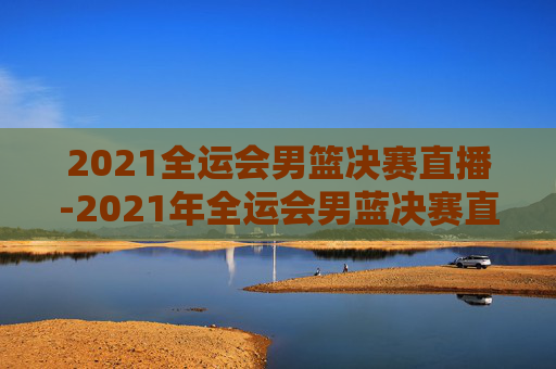 2021全运会男篮决赛直播-2021年全运会男蓝决赛直播