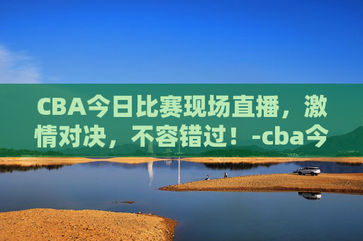 CBA今日比赛现场直播，激情对决，不容错过！-cba今天比赛现场直播回放