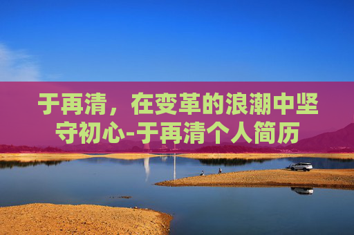 于再清，在变革的浪潮中坚守初心-于再清个人简历