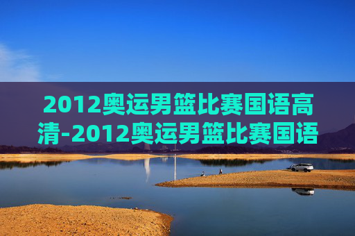 2012奥运男篮比赛国语高清-2012奥运男篮比赛国语高清视频