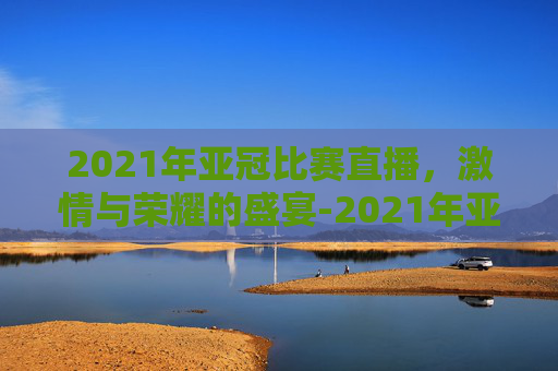 2021年亚冠比赛直播，激情与荣耀的盛宴-2021年亚冠联赛直播