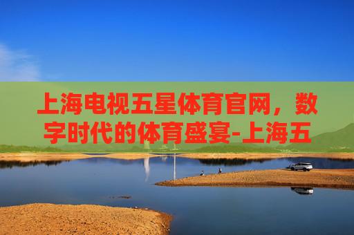 上海电视五星体育官网，数字时代的体育盛宴-上海五星体育电视频道