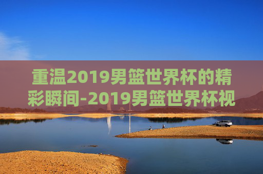 重温2019男篮世界杯的精彩瞬间-2019男篮世界杯视频直播
