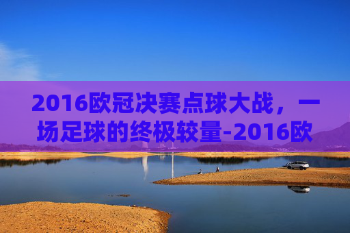 2016欧冠决赛点球大战，一场足球的终极较量-2016欧冠决赛点球大战谁赢了