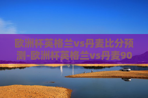 欧洲杯英格兰vs丹麦比分预测-欧洲杯英格兰vs丹麦90分钟数据
