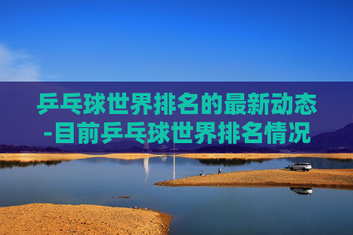 乒乓球世界排名的最新动态-目前乒乓球世界排名情况