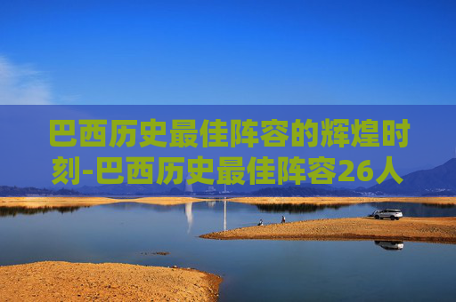 巴西历史最佳阵容的辉煌时刻-巴西历史最佳阵容26人