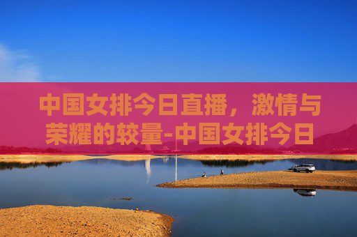 中国女排今日直播，激情与荣耀的较量-中国女排今日直播时间
