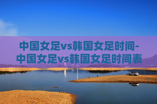 中国女足vs韩国女足时间-中国女足vs韩国女足时间表