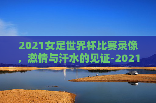 2021女足世界杯比赛录像，激情与汗水的见证-2021女足世界杯比赛录像回放