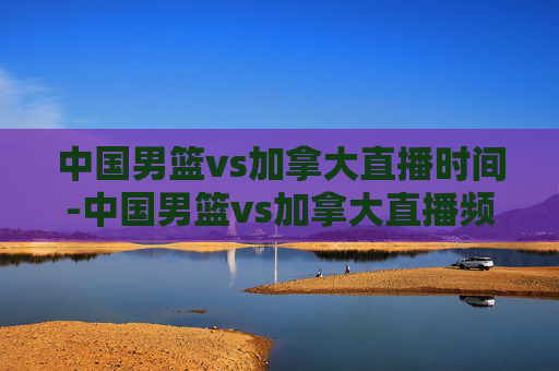 中国男篮vs加拿大直播时间-中国男篮vs加拿大直播频道