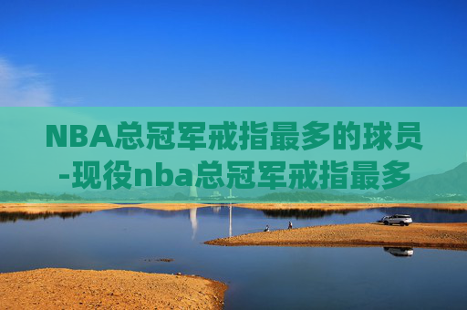 NBA总冠军戒指最多的球员-现役nba总冠军戒指最多的球员