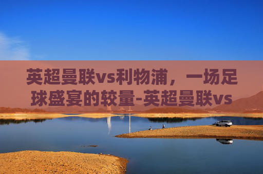 英超曼联vs利物浦，一场足球盛宴的较量-英超曼联vs利物浦直播