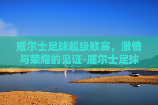 威尔士足球超级联赛，激情与荣耀的见证-威尔士足球超级联赛积分榜