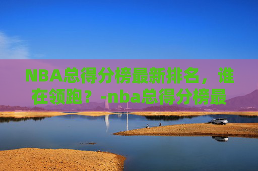 NBA总得分榜最新排名，谁在领跑？-nba总得分榜最新排名榜