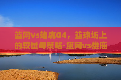 篮网vs雄鹿G4，篮球场上的较量与策略-篮网vs雄鹿g4欧文受伤