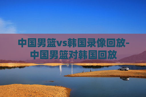 中国男篮vs韩国录像回放-中国男篮对韩国回放