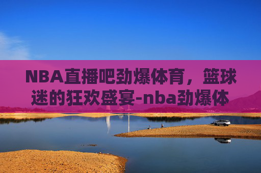 NBA直播吧劲爆体育，篮球迷的狂欢盛宴-nba劲爆体育在线直播高清cctv5