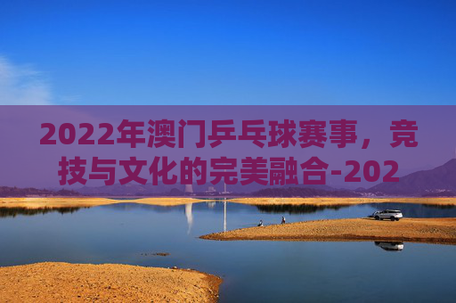 2022年澳门乒乓球赛事，竞技与文化的完美融合-2022年澳门乒乓球赛事有哪些