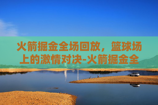 火箭掘金全场回放，篮球场上的激情对决-火箭掘金全场回放微博视频
