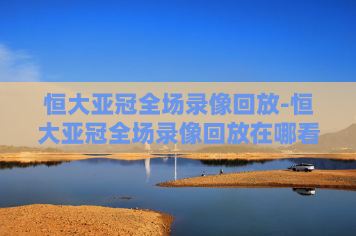 恒大亚冠全场录像回放-恒大亚冠全场录像回放在哪看